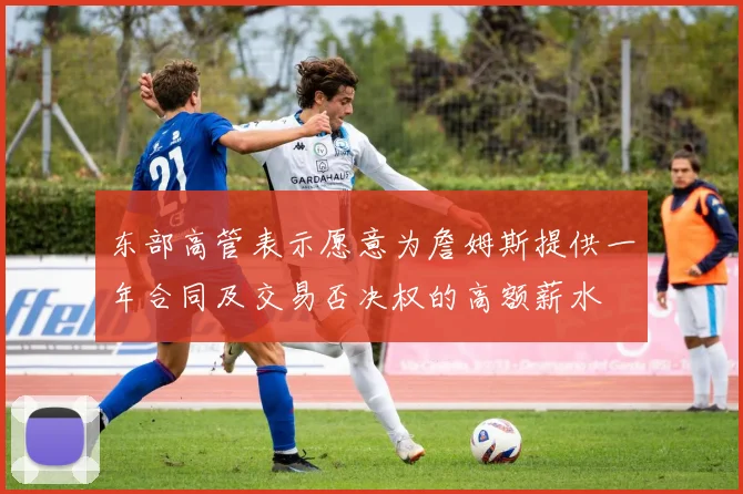 东部高管表示愿意为詹姆斯提供一年合同及交易否决权的高额薪水