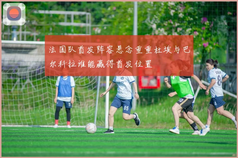 法国队首发阵容悬念重重杜埃与巴尔科拉谁能赢得首发位置