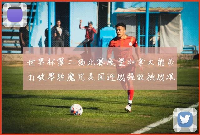 世界杯第二场比赛展望加拿大能否打破零胜魔咒美国迎战强敌挑战艰巨