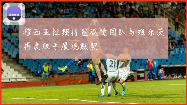 穆西亚拉期待重返德国队与维尔茨再度联手展现默契