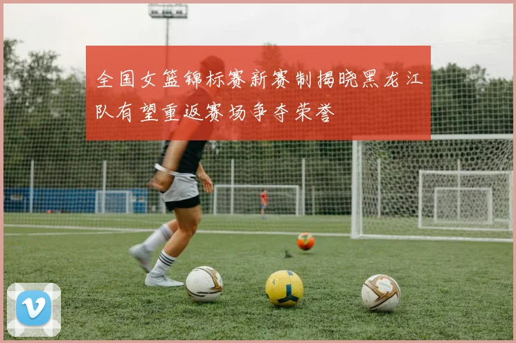全国女篮锦标赛新赛制揭晓黑龙江队有望重返赛场争夺荣誉