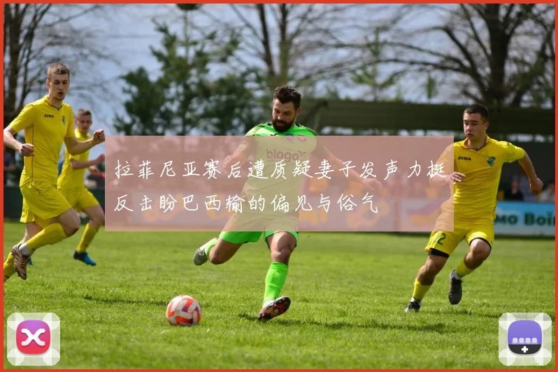 拉菲尼亚赛后遭质疑妻子发声力挺反击盼巴西输的偏见与俗气