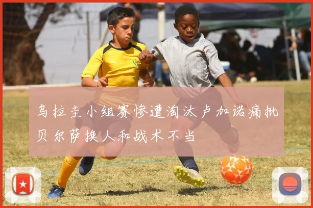 乌拉圭小组赛惨遭淘汰卢加诺痛批贝尔萨换人和战术不当