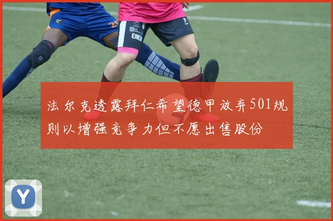 法尔克透露拜仁希望德甲放弃501规则以增强竞争力但不愿出售股份