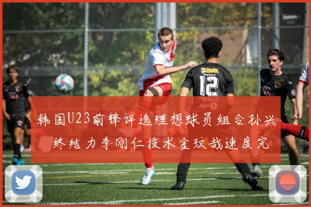 韩国U23前锋评选理想球员组合孙兴慜终结力李刚仁技术金玟哉速度完美融合