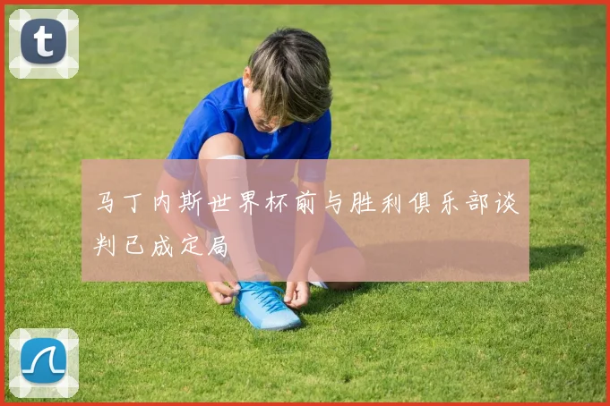 马丁内斯世界杯前与胜利俱乐部谈判已成定局