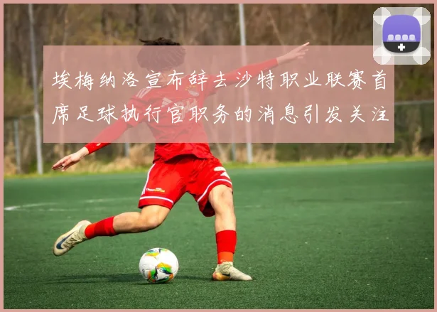 埃梅纳洛宣布辞去沙特职业联赛首席足球执行官职务的消息引发关注
