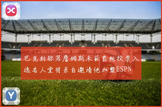 巴克利称若詹姆斯未获首轮投票入选名人堂将亲自邀请他加盟ESPN