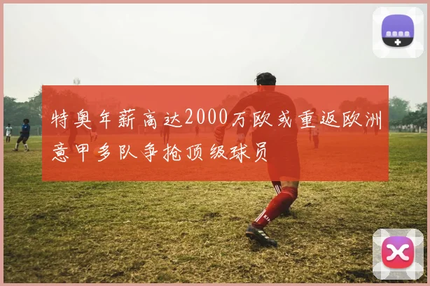 特奥年薪高达2000万欧或重返欧洲意甲多队争抢顶级球员