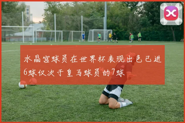 水晶宫球员在世界杯表现出色已进6球仅次于皇马球员的7球