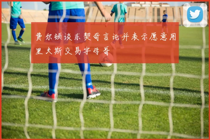 费尔顿谈东契奇言论并表示愿意用里夫斯交易字母哥