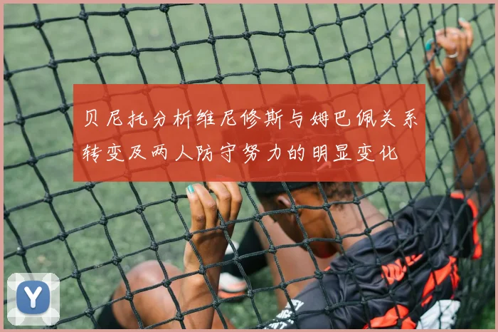 贝尼托分析维尼修斯与姆巴佩关系转变及两人防守努力的明显变化