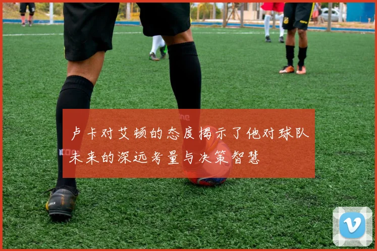 卢卡对艾顿的态度揭示了他对球队未来的深远考量与决策智慧