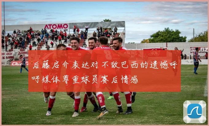 后藤启介表达对不敌巴西的遗憾呼吁媒体尊重球员赛后情感