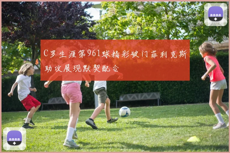 C罗生涯第961球精彩破门菲利克斯助攻展现默契配合