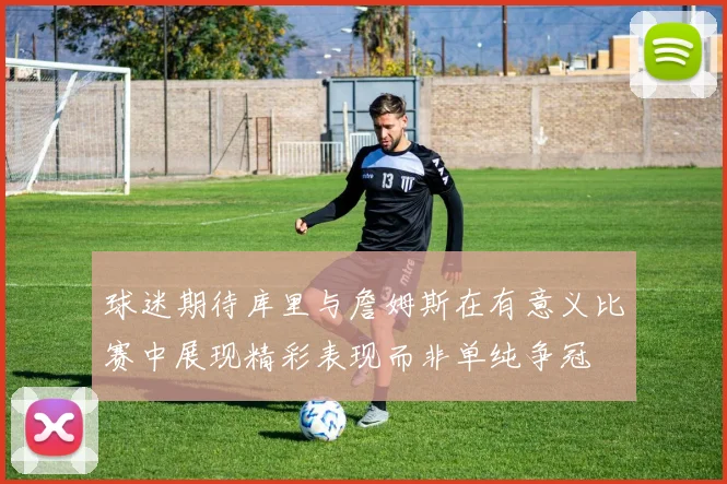 球迷期待库里与詹姆斯在有意义比赛中展现精彩表现而非单纯争冠