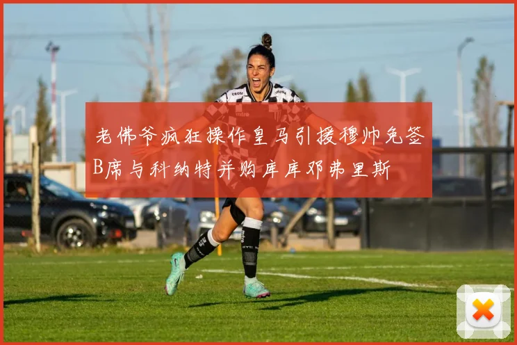 老佛爷疯狂操作皇马引援穆帅免签B席与科纳特并购库库邓弗里斯