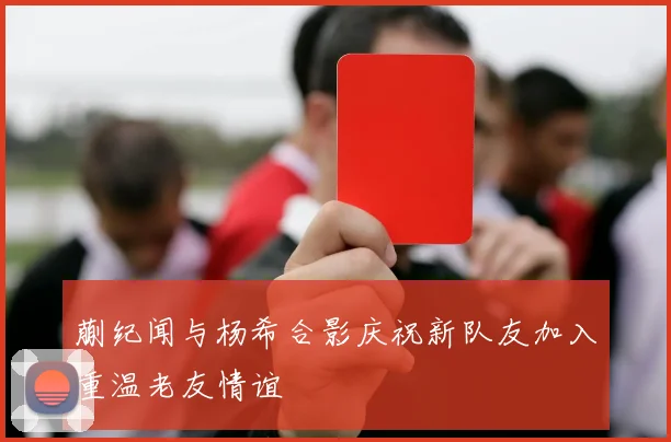 蒯纪闻与杨希合影庆祝新队友加入重温老友情谊
