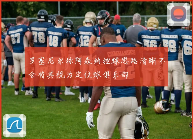 罗塞尼尔称阿森纳控球思路清晰不会将其视为定位球俱乐部