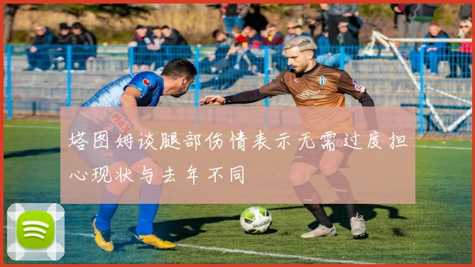 塔图姆谈腿部伤情表示无需过度担心现状与去年不同
