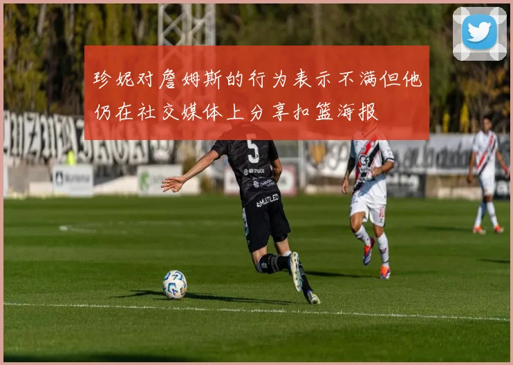 珍妮对詹姆斯的行为表示不满但他仍在社交媒体上分享扣篮海报