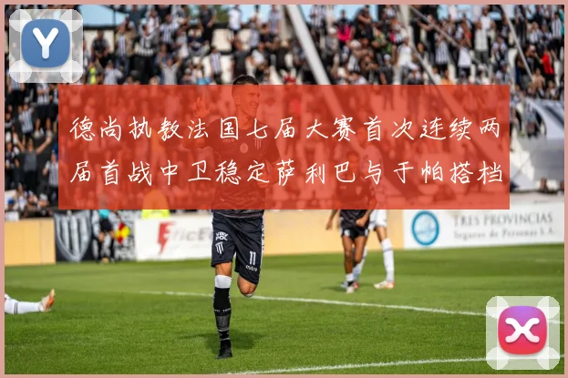 德尚执教法国七届大赛首次连续两届首战中卫稳定萨利巴与于帕搭档
