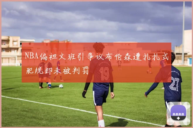 NBA偏袒文班引争议布伦森遭扎扎式犯规却未被判罚