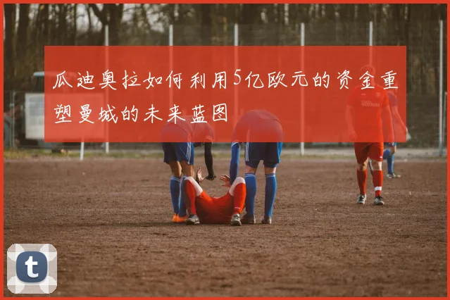 瓜迪奥拉如何利用5亿欧元的资金重塑曼城的未来蓝图