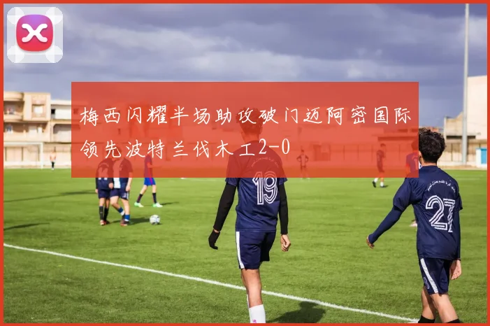 梅西闪耀半场助攻破门迈阿密国际领先波特兰伐木工2-0