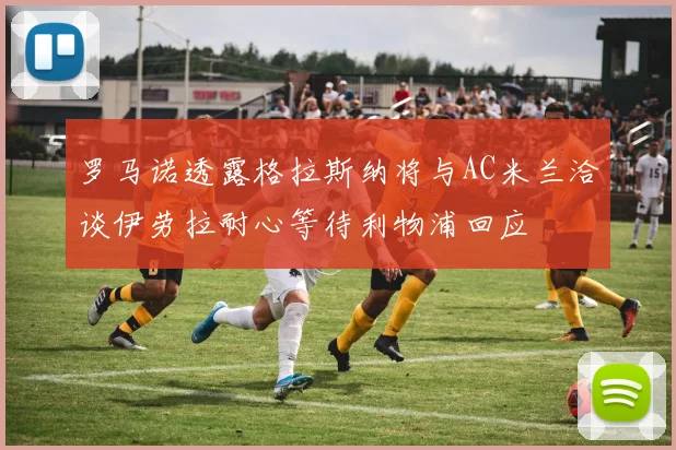 罗马诺透露格拉斯纳将与AC米兰洽谈伊劳拉耐心等待利物浦回应