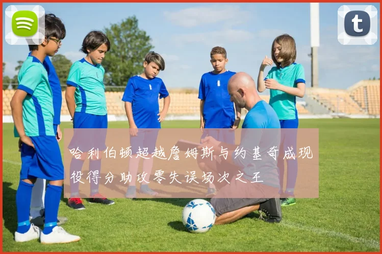 哈利伯顿超越詹姆斯与约基奇成现役得分助攻零失误场次之王